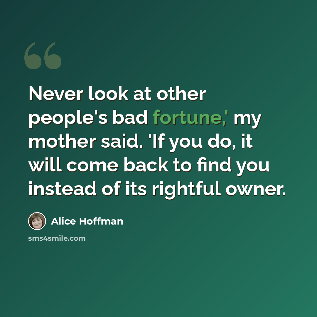 “Never look at other people's bad fortune,' my mother said. 'If you do, it will come back to find you instead of its rightful owner.” quote by Alice Hoffman