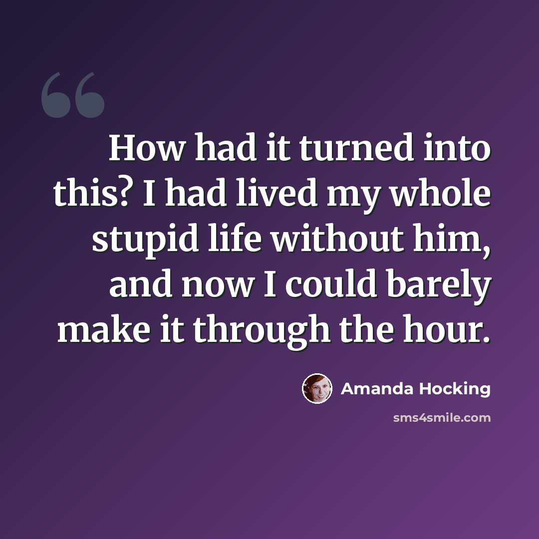 “How had it turned into this? I had lived my whole stupid life without him, and now I could barely make it through the hour.” quote by Amanda Hocking