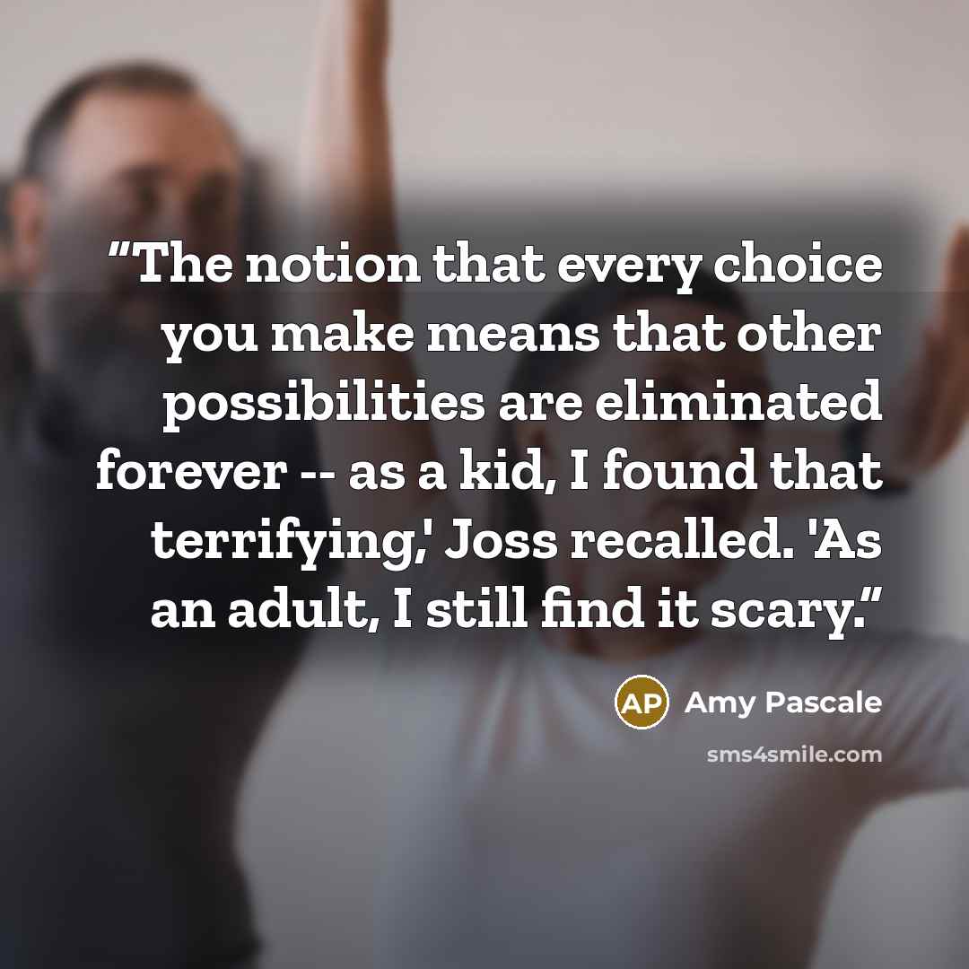 “The notion that every choice you make means that other possibilities are eliminated forever -- as a kid, I found that terrifying,' Joss recalled. 'As an adult, I still find it scary.” quote by Amy Pascale