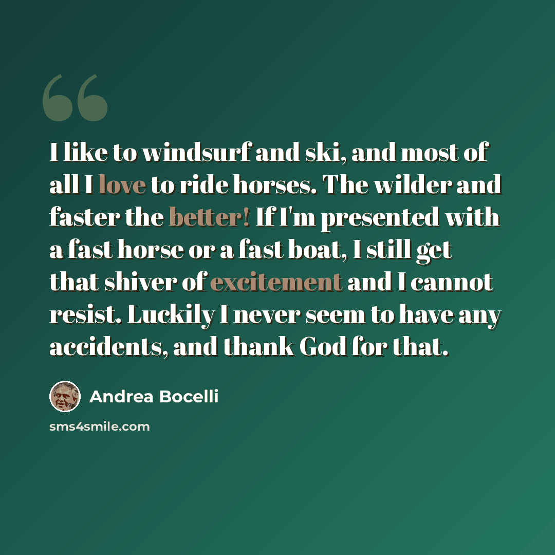“I like to windsurf and ski, and most of all I love to ride horses. The wilder and faster the better! If I'm presented with a fast horse or a fast boat, I still get that shiver of excitement and I cannot resist. Luckily I never seem to have any accidents, and thank God for that.” quote by Andrea Bocelli