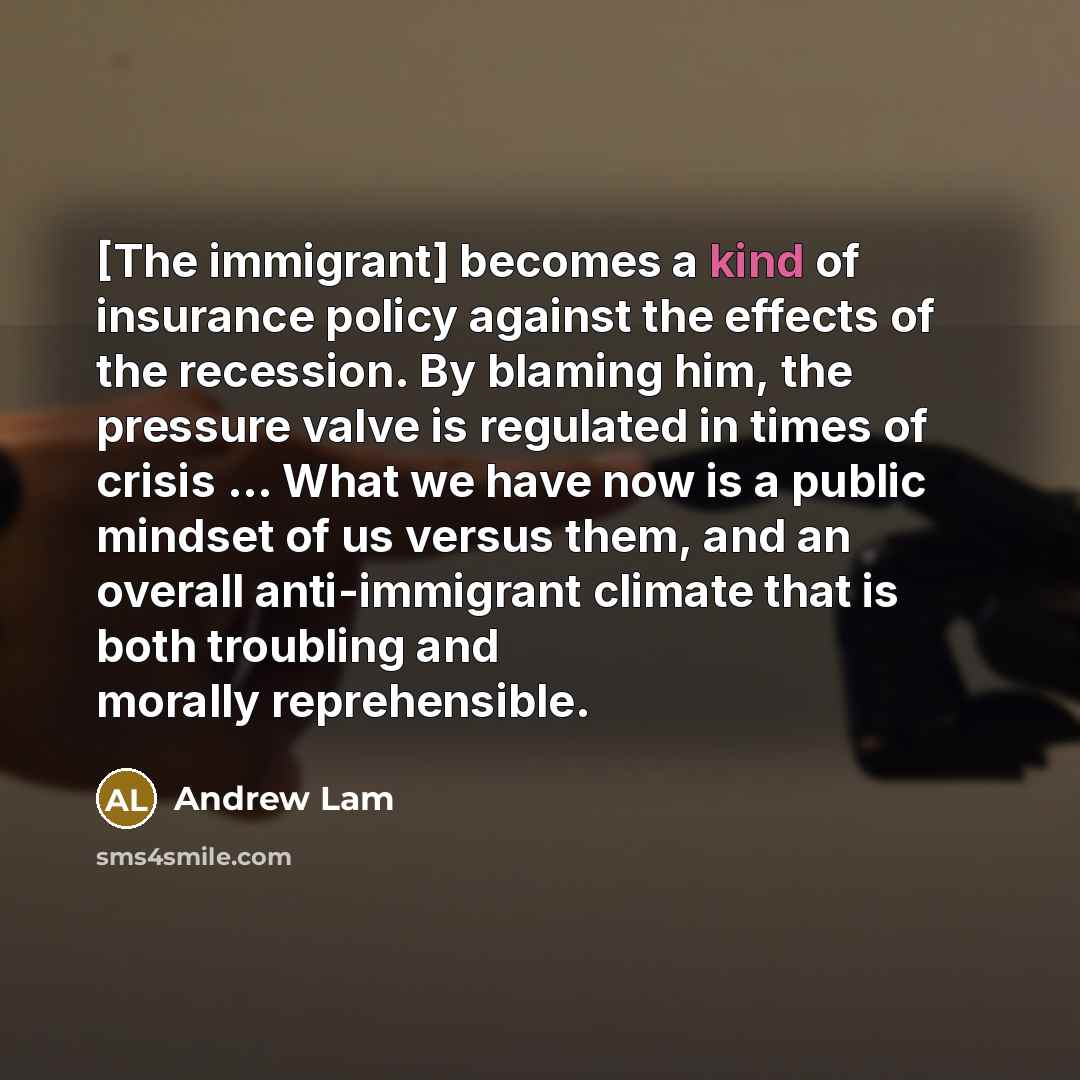 “[The immigrant] becomes a kind of insurance policy against the effects of the recession. By blaming him, the pressure valve is regulated in times of crisis ... What we have now is a public mindset of us versus them, and an overall anti-immigrant climate that is both troubling and morally…” quote by Andrew Lam