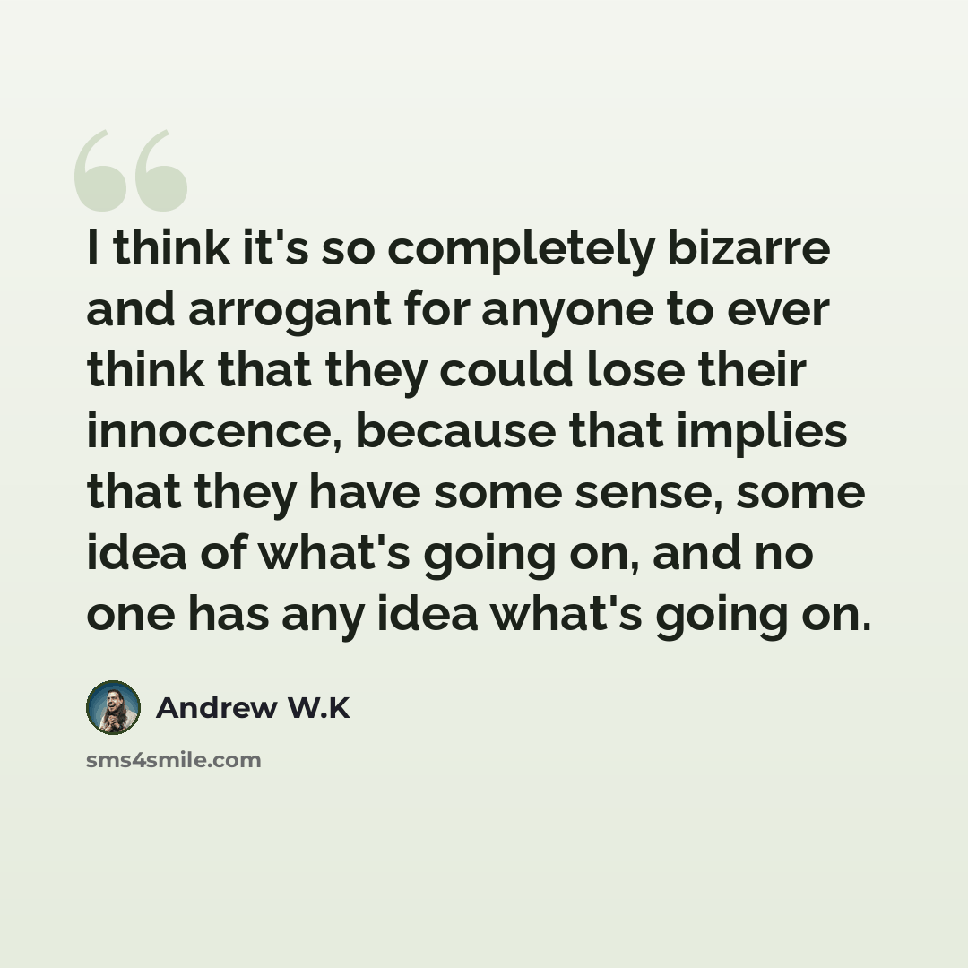 “I think it's so completely bizarre and arrogant for anyone to ever think that they could lose their innocence, because that implies that they have some sense, some idea of what's going on, and no one has any idea what's going on.” quote by Andrew W.K