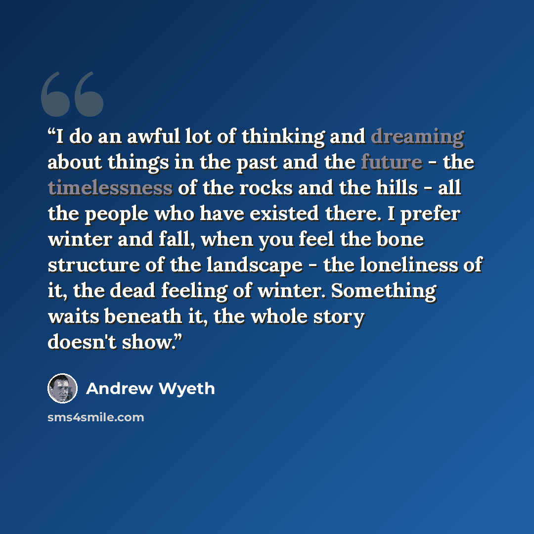 “I do an awful lot of thinking and dreaming about things in the past and the future - the timelessness of the rocks and the hills - all the people who have existed there. I prefer winter and fall, when you feel the bone structure of the landscape - the loneliness of it, the dead feeling of winter…” quote by Andrew Wyeth