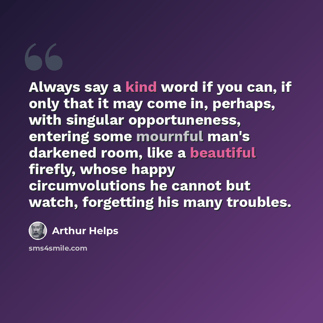 “Always say a kind word if you can, if only that it may come in, perhaps, with singular opportuneness, entering some mournful man's darkened room, like a beautiful firefly, whose happy circumvolutions he cannot but watch, forgetting his many troubles.” quote by Arthur Helps
