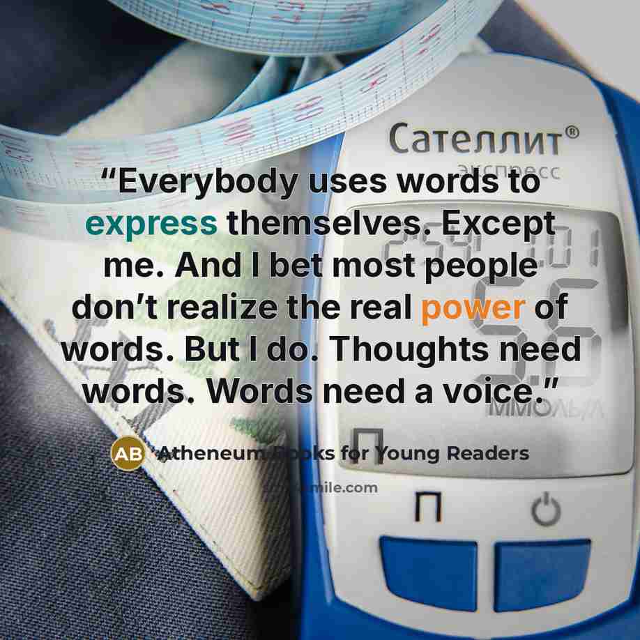 “Everybody uses words to express themselves. Except me. And I bet most people don’t realize the real power of words. But I do. Thoughts need words. Words need a voice.” quote by Atheneum Books for Young Readers