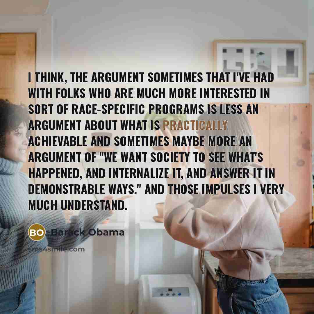 “I think, the argument sometimes that I've had with folks who are much more interested in sort of race-specific programs is less an argument about what is practically achievable and sometimes maybe more an argument of "We want society to see what's happened, and internalize it, and answer it in…” quote by Barack Obama