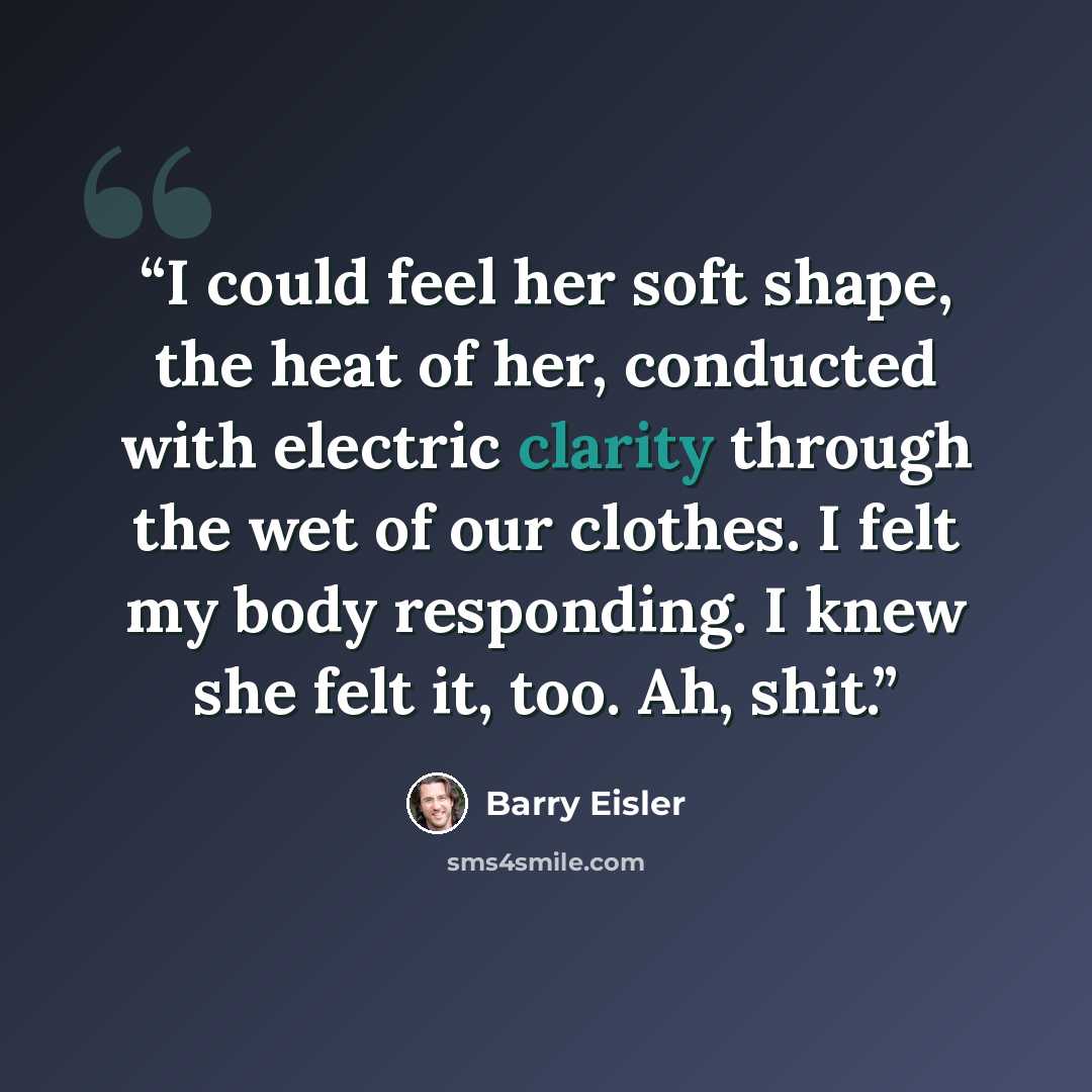 “I could feel her soft shape, the heat of her, conducted with electric clarity through the wet of our clothes. I felt my body responding. I knew she felt it, too. Ah, shit.” quote by Barry Eisler