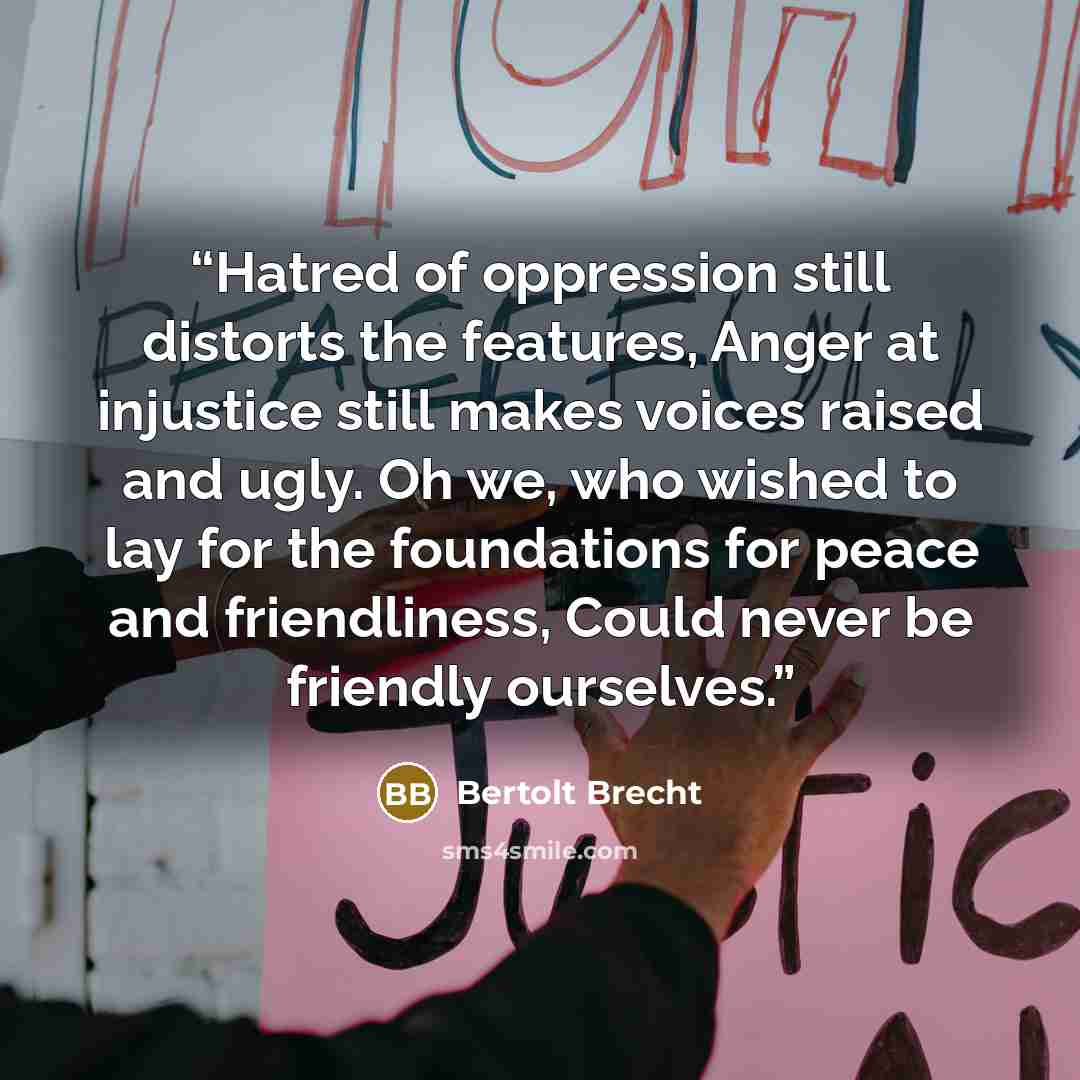 “Hatred of oppression still distorts the features, Anger at injustice still makes voices raised and ugly. Oh we, who wished to lay for the foundations for peace and friendliness, Could never be friendly ourselves.” quote by Bertolt Brecht