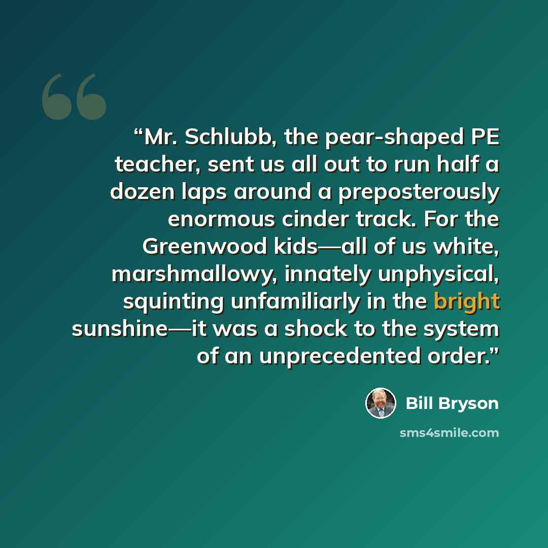 “Mr. Schlubb, the pear-shaped PE teacher, sent us all out to run half a dozen laps around a preposterously enormous cinder track. For the Greenwood kids—all of us white, marshmallowy, innately unphysical, squinting unfamiliarly in the bright sunshine—it was a shock to the system of an unprecedented…” quote by Bill Bryson