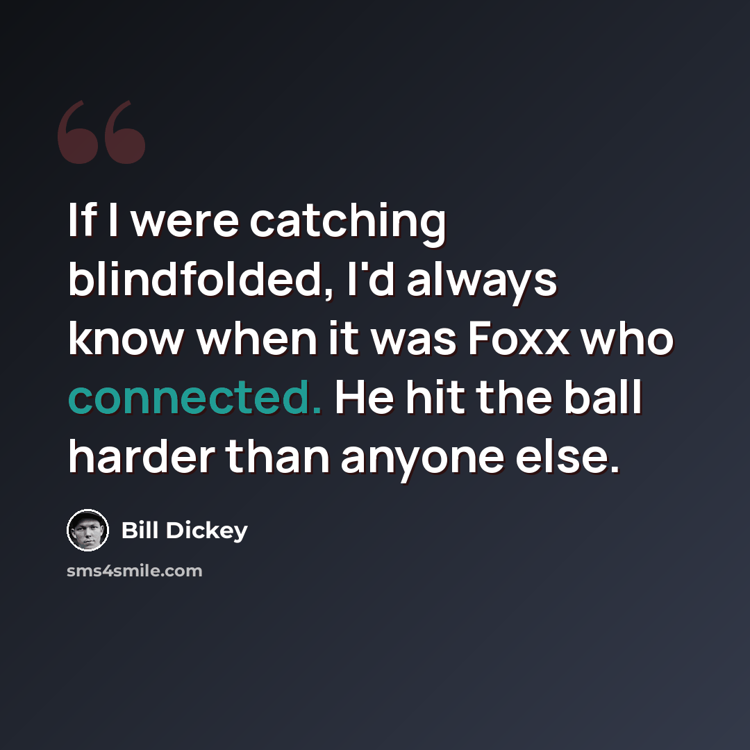 “If I were catching blindfolded, I'd always know when it was Foxx who connected. He hit the ball harder than anyone else.” quote by Bill Dickey