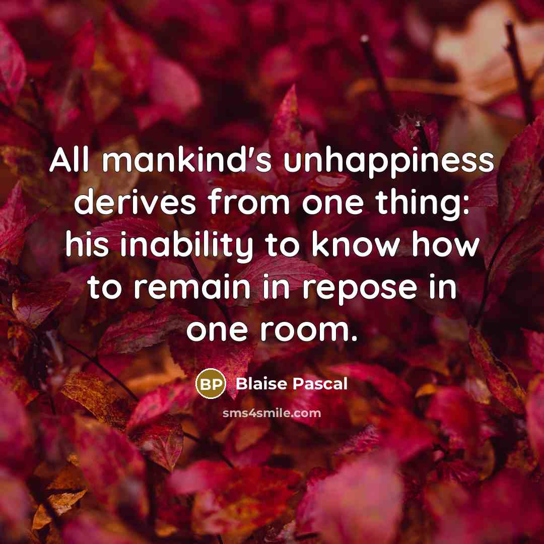 “All mankind's unhappiness derives from one thing: his inability to know how to remain in repose in one room.” quote by Blaise Pascal