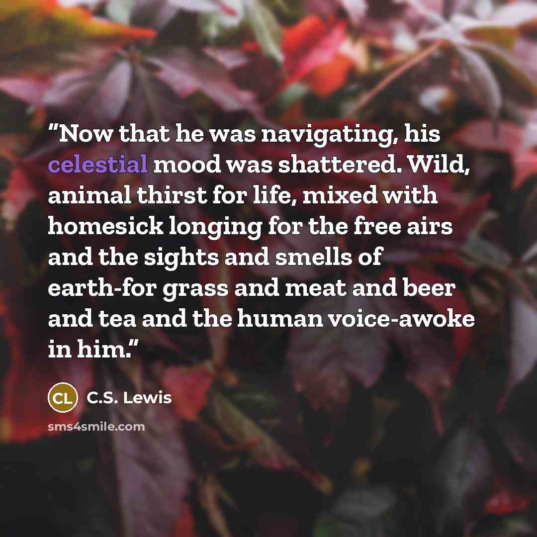 “Now that he was navigating, his celestial mood was shattered. Wild, animal thirst for life, mixed with homesick longing for the free airs and the sights and smells of earth-for grass and meat and beer and tea and the human voice-awoke in him.” quote by C.S. Lewis