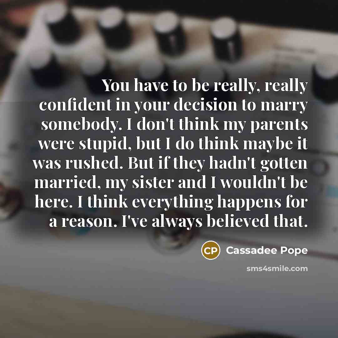 “You have to be really, really confident in your decision to marry somebody. I don't think my parents were stupid, but I do think maybe it was rushed. But if they hadn't gotten married, my sister and I wouldn't be here. I think everything happens for a reason. I've always believed that.” quote by Cassadee Pope