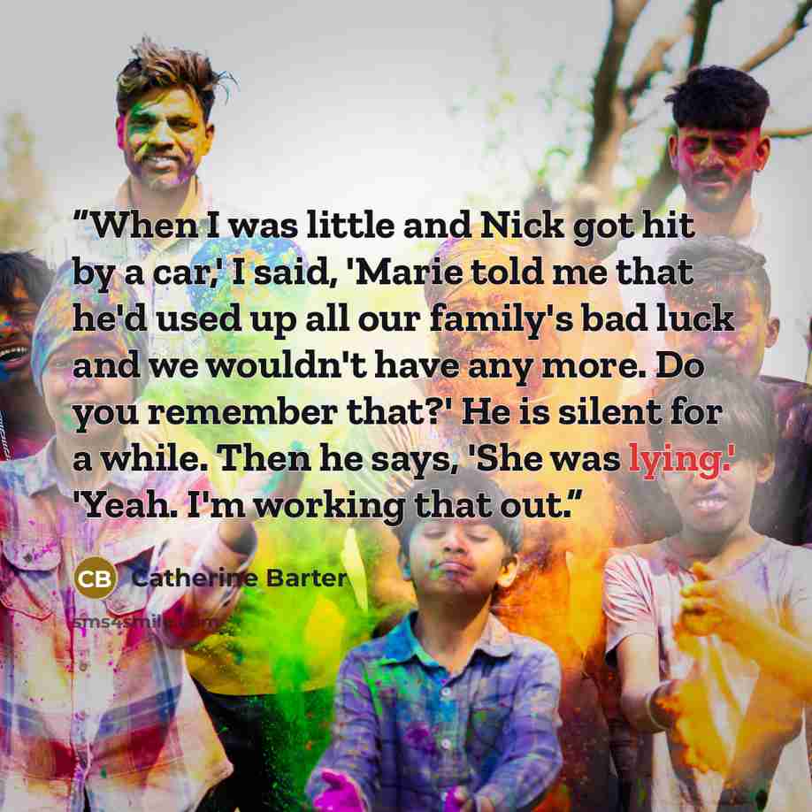 “When I was little and Nick got hit by a car,' I said, 'Marie told me that he'd used up all our family's bad luck and we wouldn't have any more. Do you remember that?' He is silent for a while. Then he says, 'She was lying.' 'Yeah. I'm working that out.” quote by Catherine Barter