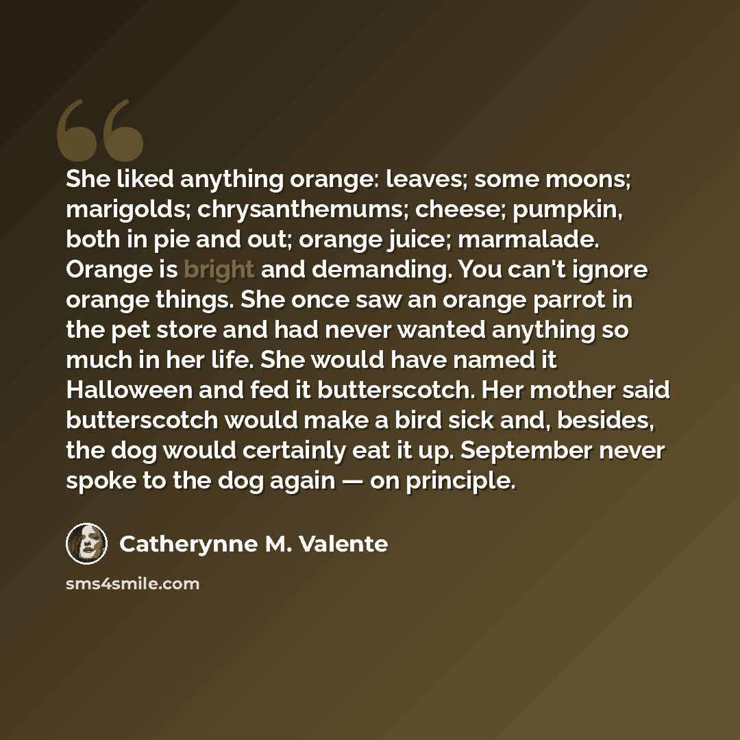 “She liked anything orange: leaves; some moons; marigolds; chrysanthemums; cheese; pumpkin, both in pie and out; orange juice; marmalade. Orange is bright and demanding. You can't ignore orange things. She once saw an orange parrot in the pet store and had never wanted anything so much in her life…” quote by Catherynne M. Valente