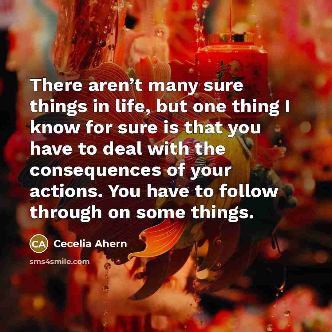 “There aren’t many sure things in life, but one thing I know for sure is that you have to deal with the consequences of your actions. You have to follow through on some things.” quote by Cecelia Ahern