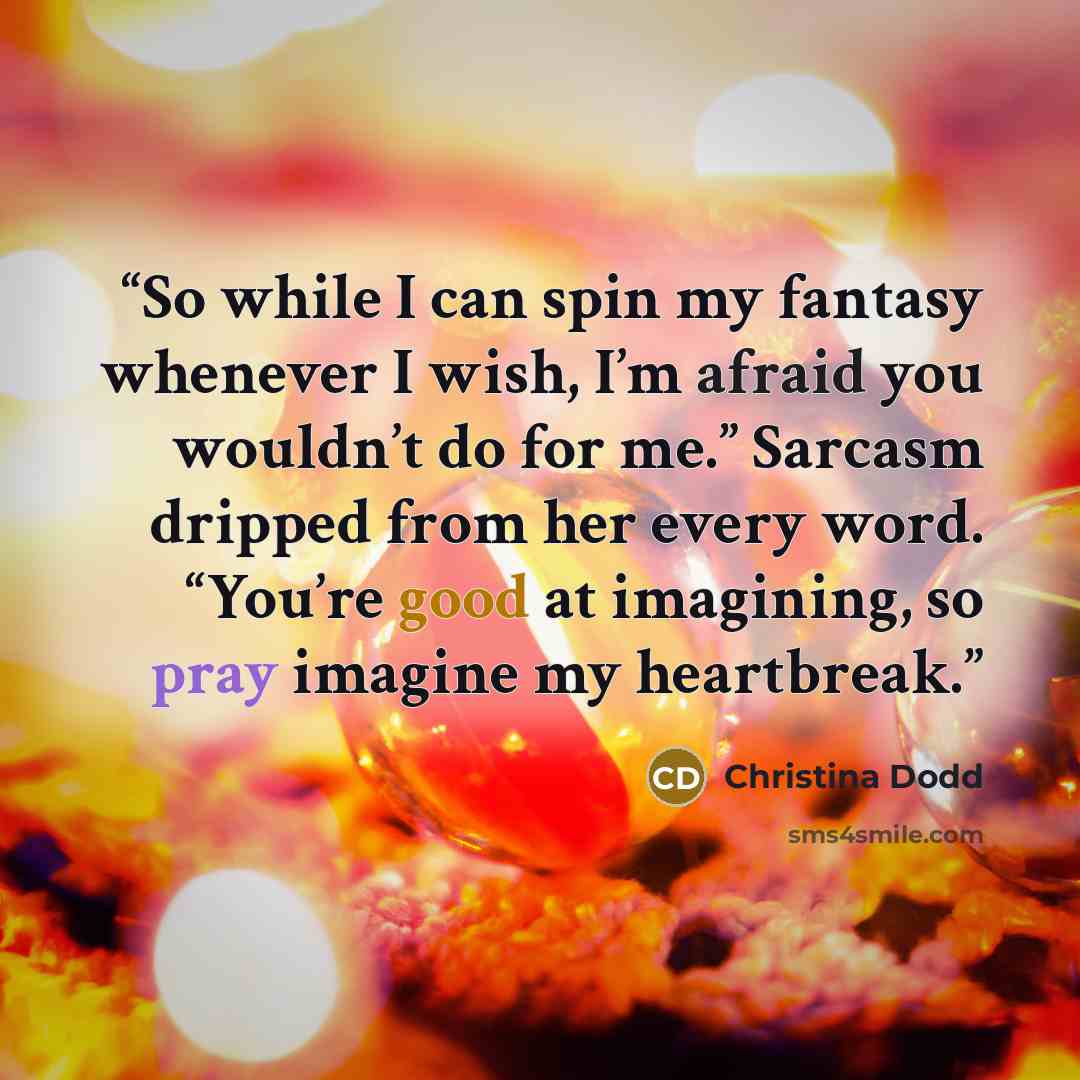 “So while I can spin my fantasy whenever I wish, I’m afraid you wouldn’t do for me.” Sarcasm dripped from her every word. “You’re good at imagining, so pray imagine my heartbreak.” quote by Christina Dodd