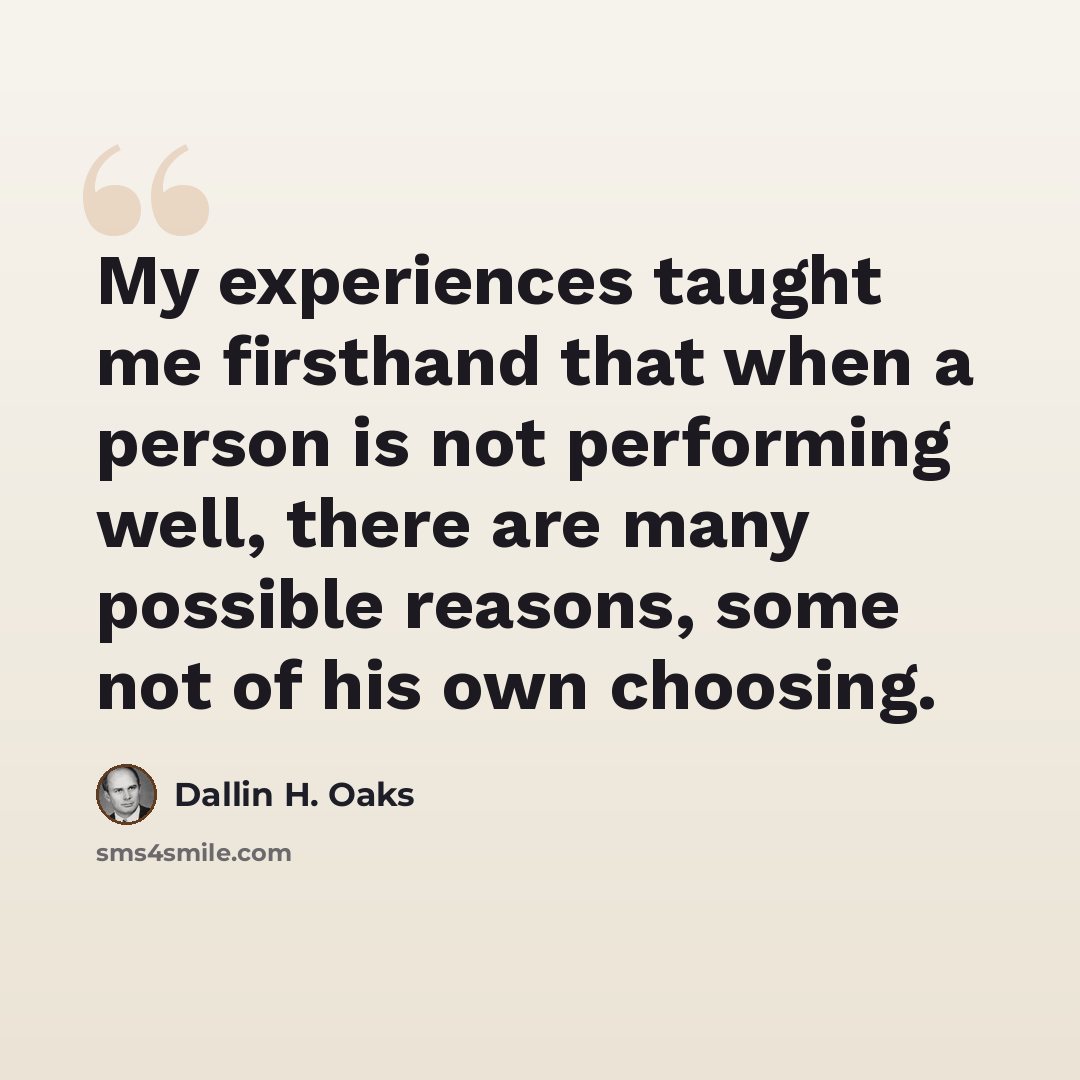 “My experiences taught me firsthand that when a person is not performing well, there are many possible reasons, some not of his own choosing.” quote by Dallin H. Oaks