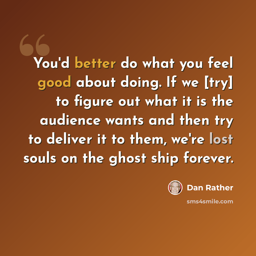 “You'd better do what you feel good about doing. If we [try] to figure out what it is the audience wants and then try to deliver it to them, we're lost souls on the ghost ship forever.” quote by Dan Rather