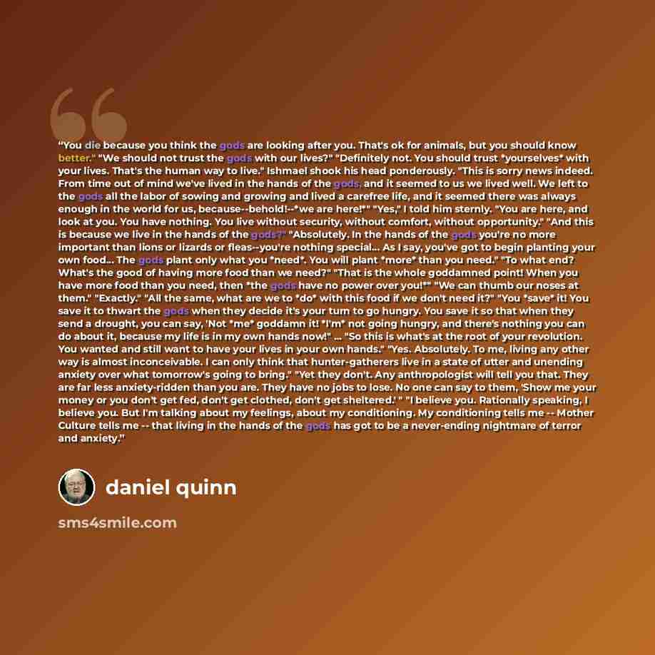 “You die because you think the gods are looking after you. That's ok for animals, but you should know better." "We should not trust the gods with our lives?" "Definitely not. You should trust *yourselves* with your lives. That's the human way to live." Ishmael shook his head ponderously. "This is…” quote by Daniel Quinn