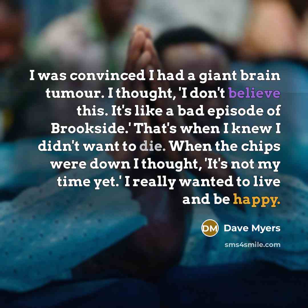 “I was convinced I had a giant brain tumour. I thought, 'I don't believe this. It's like a bad episode of Brookside.' That's when I knew I didn't want to die. When the chips were down I thought, 'It's not my time yet.' I really wanted to live and be happy.” quote by Dave Myers