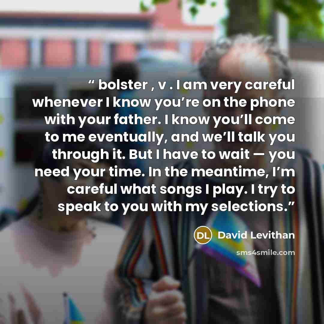 “bolster , v . I am very careful whenever I know you’re on the phone with your father. I know you’ll come to me eventually, and we’ll talk you through it. But I have to wait — you need your time. In the meantime, I’m careful what songs I play. I try to speak to you with my selections.” quote by David Levithan