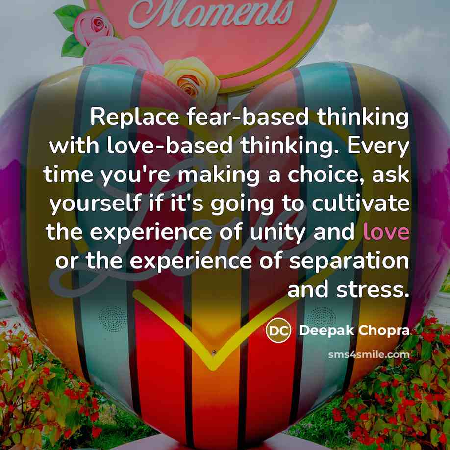 “Replace fear-based thinking with love-based thinking. Every time you're making a choice, ask yourself if it's going to cultivate the experience of unity and love or the experience of separation and stress.” quote by Deepak Chopra