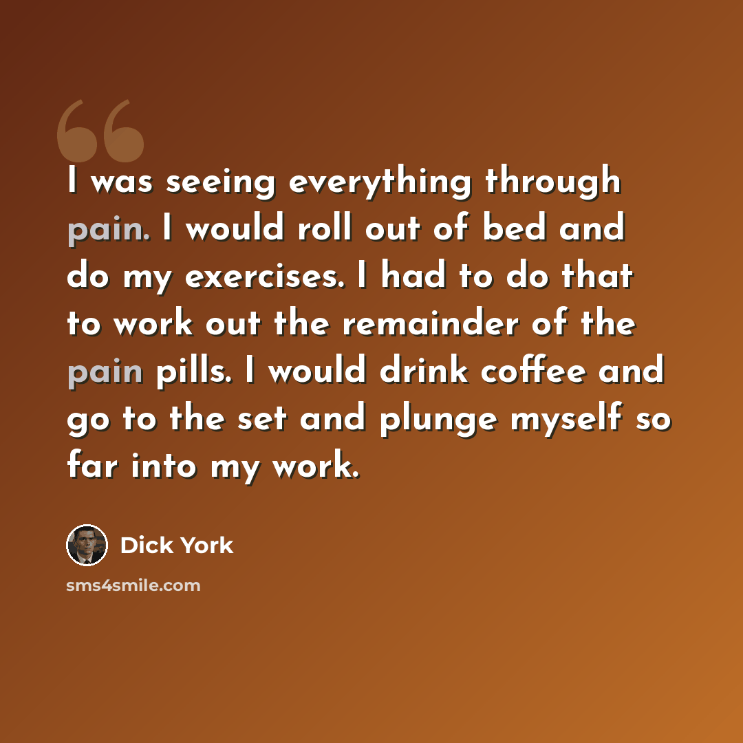 “I was seeing everything through pain. I would roll out of bed and do my exercises. I had to do that to work out the remainder of the pain pills. I would drink coffee and go to the set and plunge myself so far into my work.” quote by Dick York