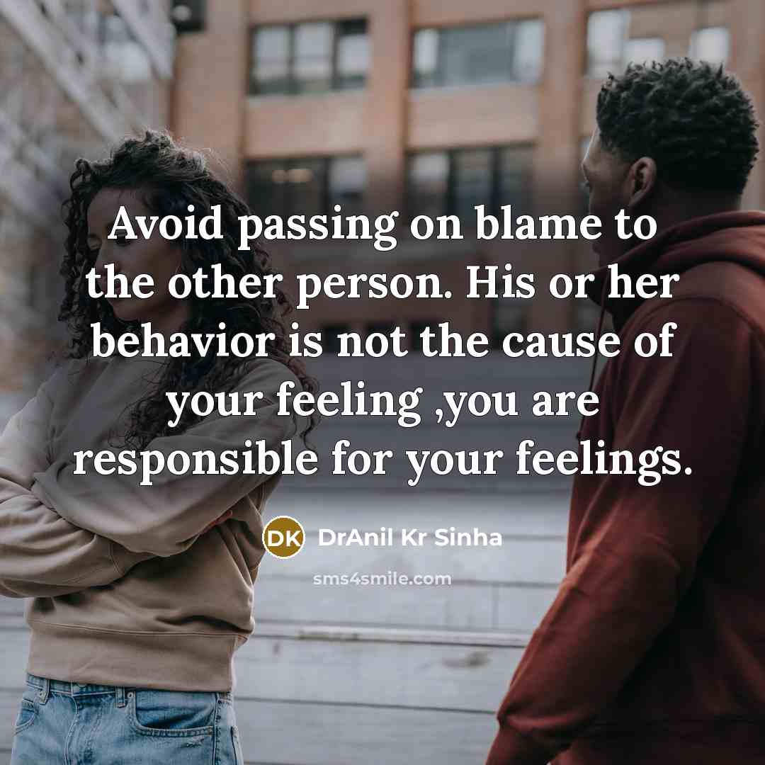 “Avoid passing on blame to the other person. His or her behavior is not the cause of your feeling ,you are responsible for your feelings.” quote by DrAnil Kr Sinha