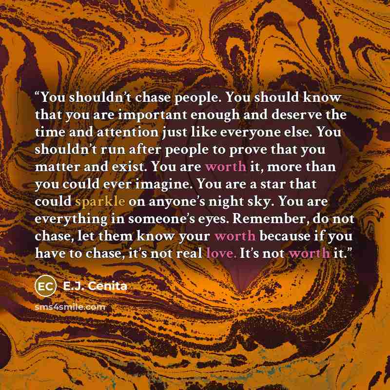 “You shouldn’t chase people. You should know that you are important enough and deserve the time and attention just like everyone else. You shouldn’t run after people to prove that you matter and exist. You are worth it, more than you could ever imagine. You are a star that could sparkle on anyone’s…” quote by E.J. Cenita