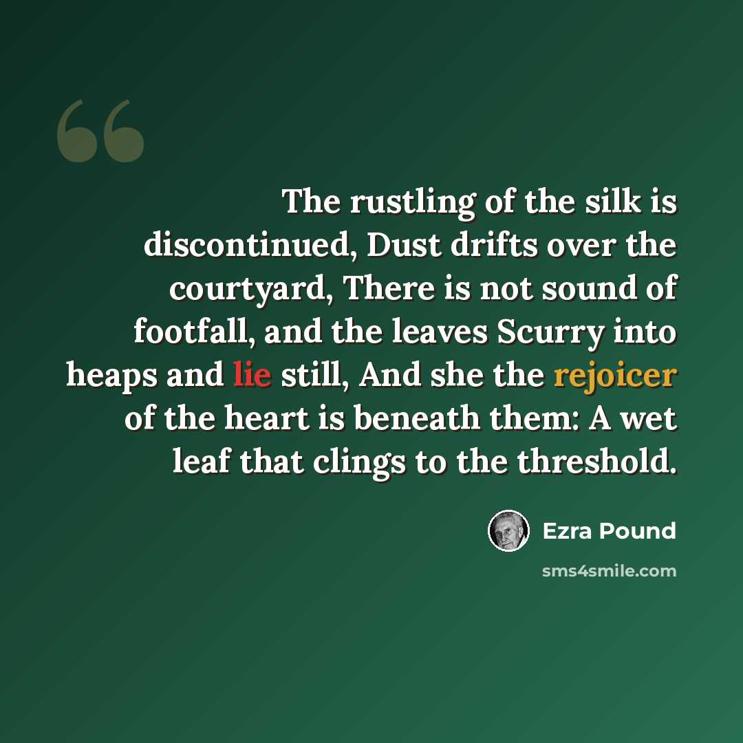 “The rustling of the silk is discontinued, Dust drifts over the courtyard, There is not sound of footfall, and the leaves Scurry into heaps and lie still, And she the rejoicer of the heart is beneath them: A wet leaf that clings to the threshold.” quote by Ezra Pound