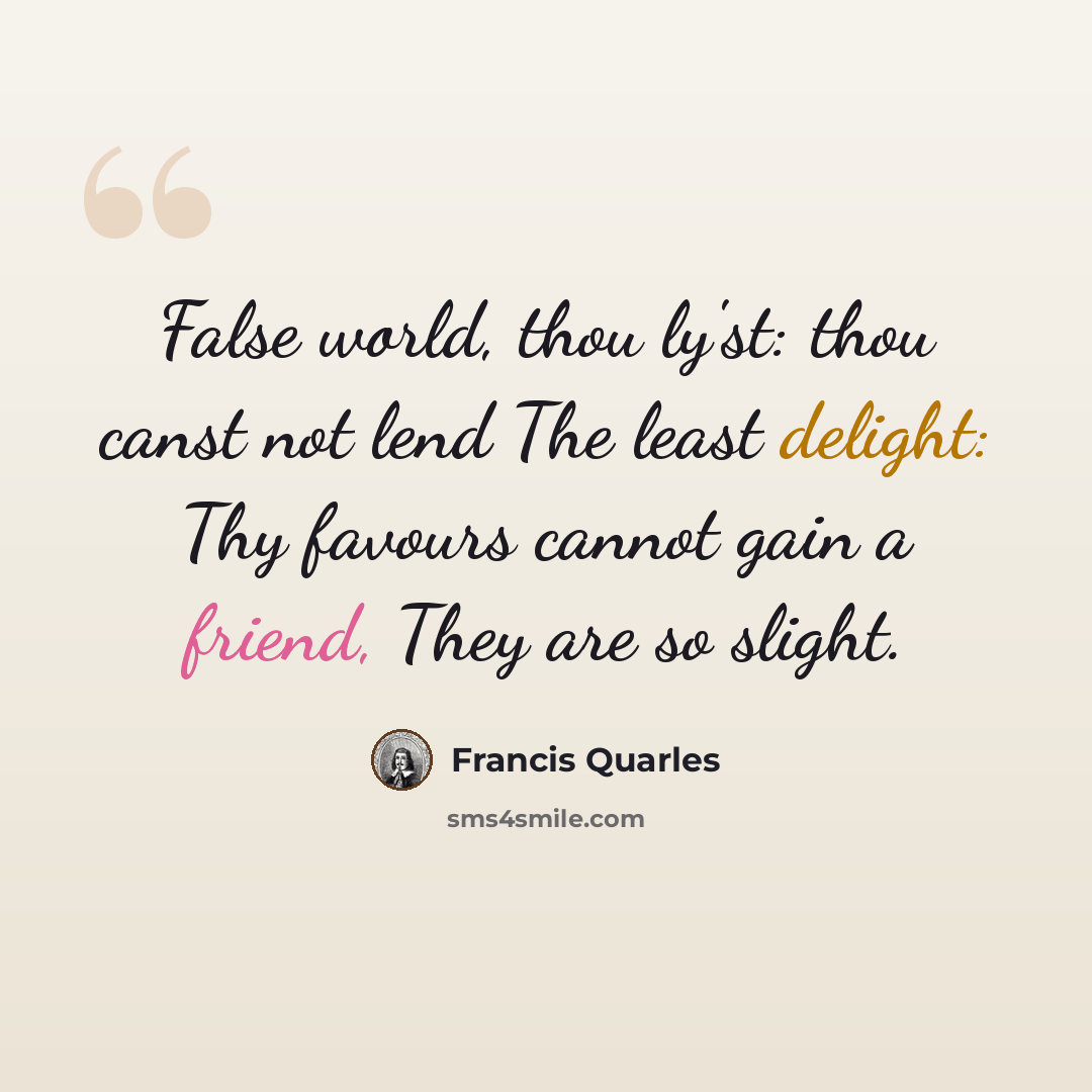 “False world, thou ly'st: thou canst not lend The least delight: Thy favours cannot gain a friend, They are so slight.” quote by Francis Quarles