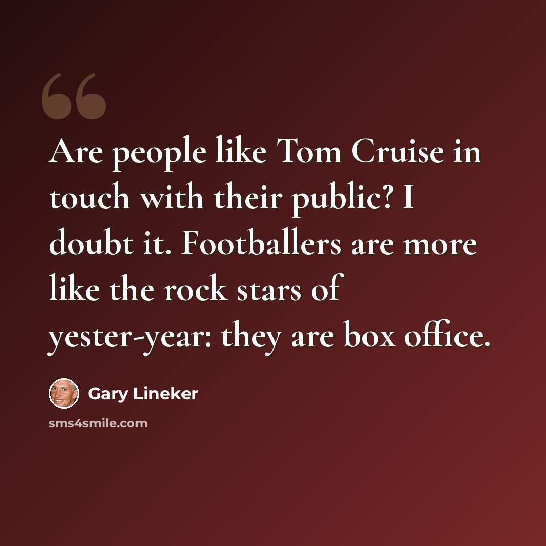 “Are people like Tom Cruise in touch with their public? I doubt it. Footballers are more like the rock stars of yester-year: they are box office.” quote by Gary Lineker