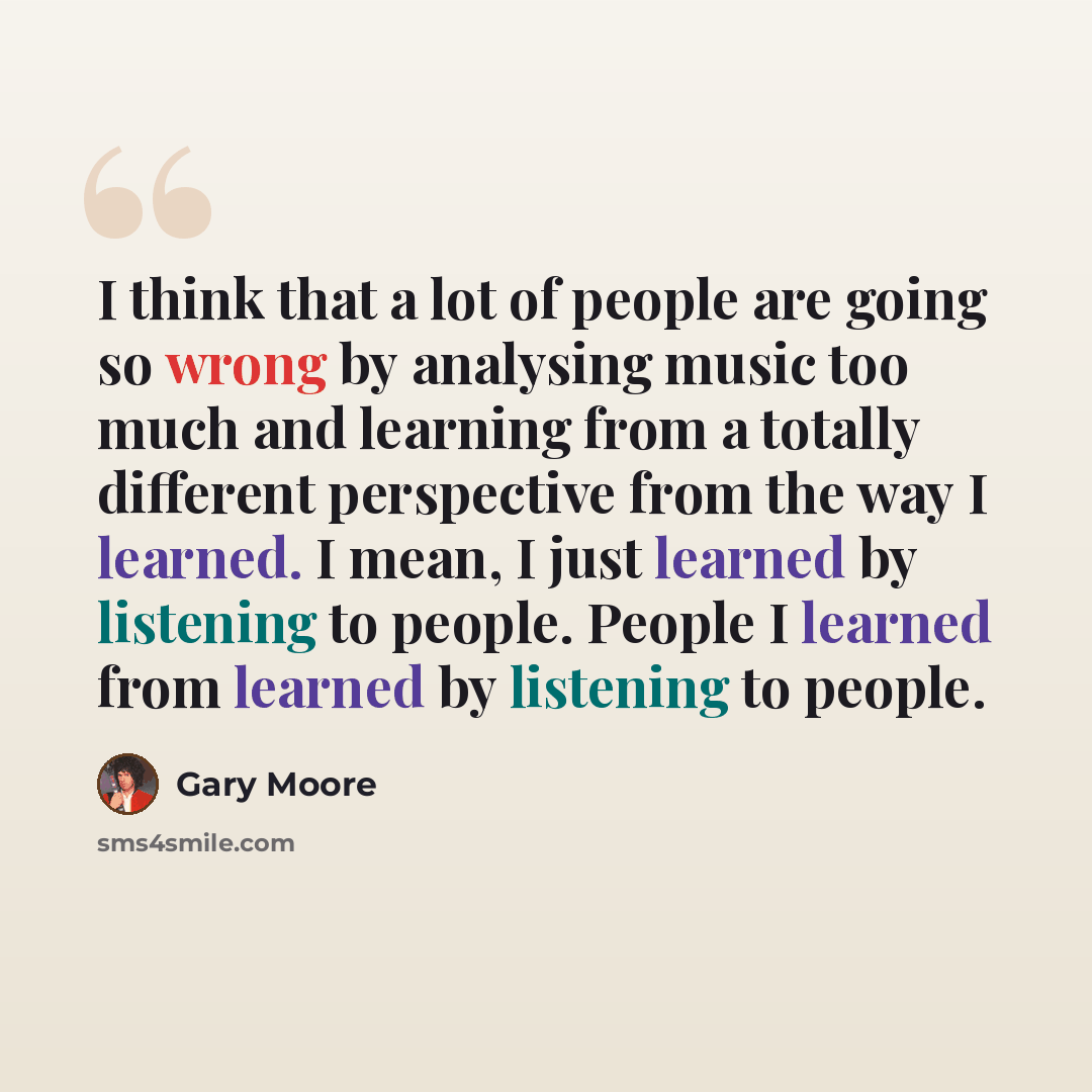 “I think that a lot of people are going so wrong by analysing music too much and learning from a totally different perspective from the way I learned. I mean, I just learned by listening to people. People I learned from learned by listening to people.” quote by Gary Moore