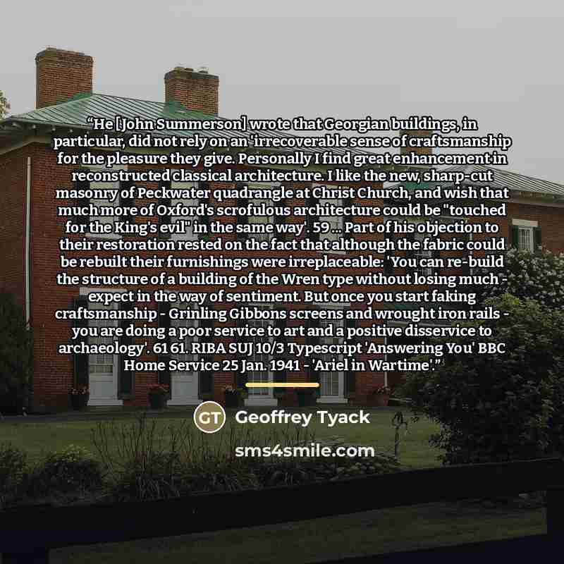 “He [John Summerson] wrote that Georgian buildings, in particular, did not rely on an 'irrecoverable sense of craftsmanship for the pleasure they give. Personally I find great enhancement in reconstructed classical architecture. I like the new, sharp-cut masonry of Peckwater quadrangle at Christ…” quote by Geoffrey Tyack