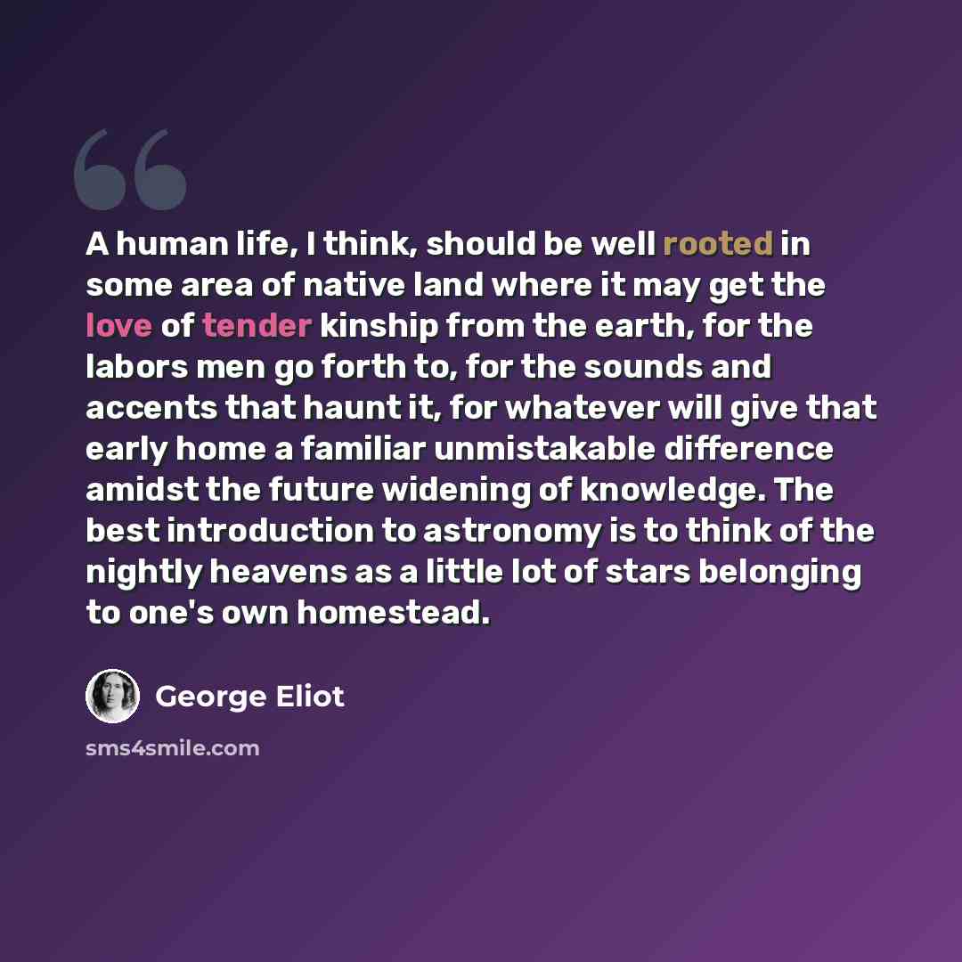 “A human life, I think, should be well rooted in some area of native land where it may get the love of tender kinship from the earth, for the labors men go forth to, for the sounds and accents that haunt it, for whatever will give that early home a familiar unmistakable difference amidst the future…” quote by George Eliot