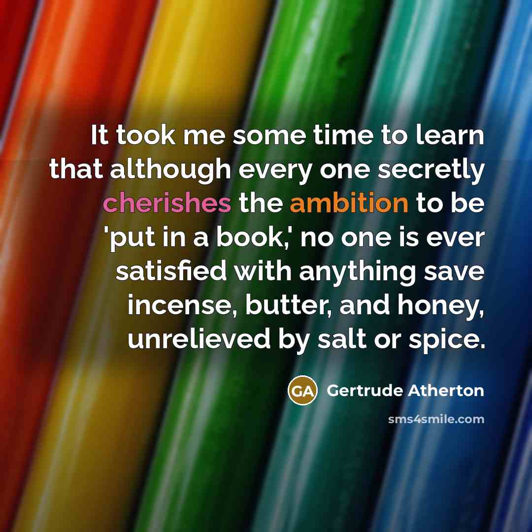 “It took me some time to learn that although every one secretly cherishes the ambition to be 'put in a book,' no one is ever satisfied with anything save incense, butter, and honey, unrelieved by salt or spice.” quote by Gertrude Atherton