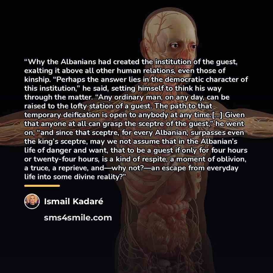 “Why the Albanians had created the institution of the guest, exalting it above all other human relations, even those of kinship. “Perhaps the answer lies in the democratic character of this institution,” he said, setting himself to think his way through the matter. “Any ordinary man, on any day…” quote by Ismail Kadaré