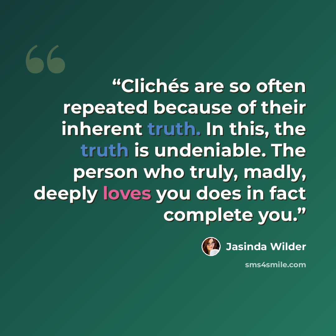 “Clichés are so often repeated because of their inherent truth. In this, the truth is undeniable. The person who truly, madly, deeply loves you does in fact complete you.” quote by Jasinda Wilder