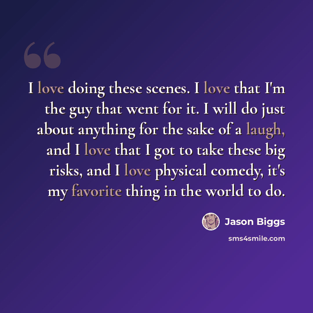 “I love doing these scenes. I love that I'm the guy that went for it. I will do just about anything for the sake of a laugh, and I love that I got to take these big risks, and I love physical comedy, it's my favorite thing in the world to do.” quote by Jason Biggs