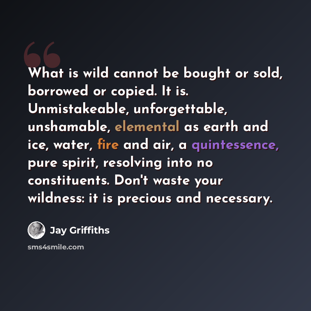 “What is wild cannot be bought or sold, borrowed or copied. It is. Unmistakeable, unforgettable, unshamable, elemental as earth and ice, water, fire and air, a quintessence, pure spirit, resolving into no constituents. Don't waste your wildness: it is precious and necessary.” quote by Jay Griffiths