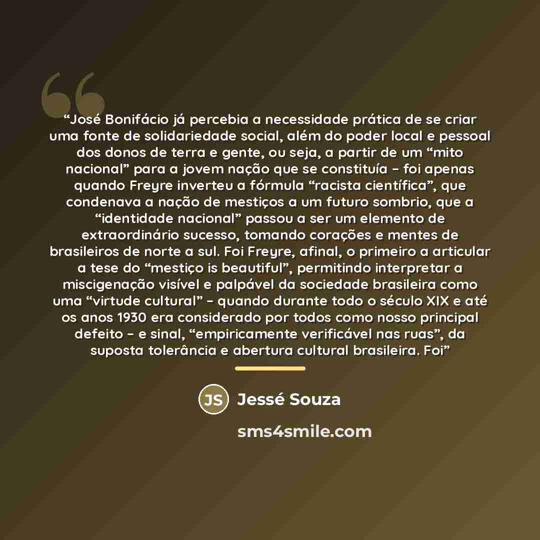 “José Bonifácio já percebia a necessidade prática de se criar uma fonte de solidariedade social, além do poder local e pessoal dos donos de terra e gente, ou seja, a partir de um “mito nacional” para a jovem nação que se constituía – foi apenas quando Freyre inverteu a fórmula “racista científica”…” quote by Jessé Souza