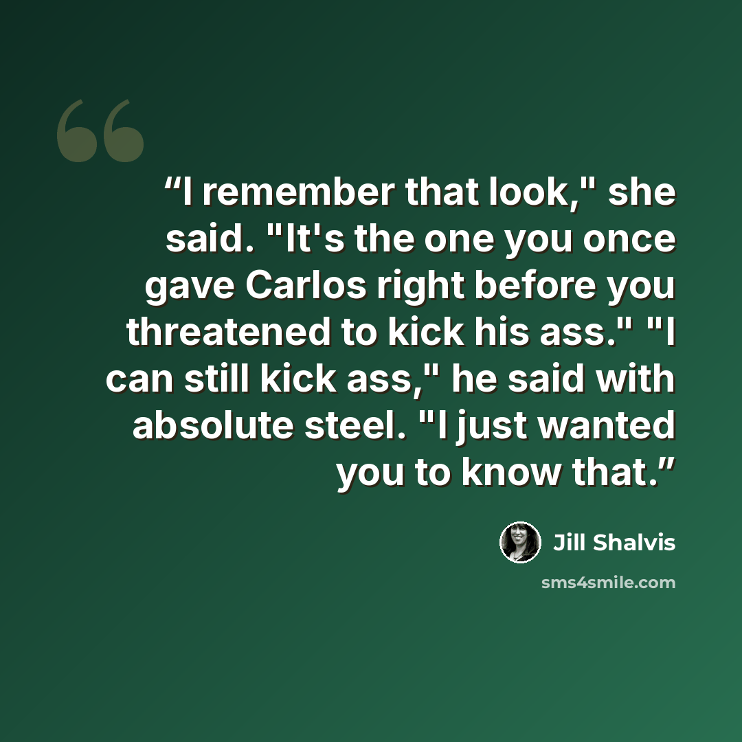 “I remember that look," she said. "It's the one you once gave Carlos right before you threatened to kick his ass." "I can still kick ass," he said with absolute steel. "I just wanted you to know that.” quote by Jill Shalvis