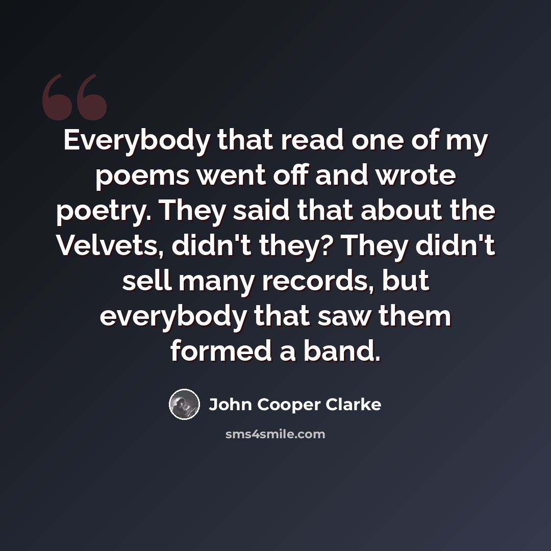 “Everybody that read one of my poems went off and wrote poetry. They said that about the Velvets, didn't they? They didn't sell many records, but everybody that saw them formed a band.” quote by John Cooper Clarke