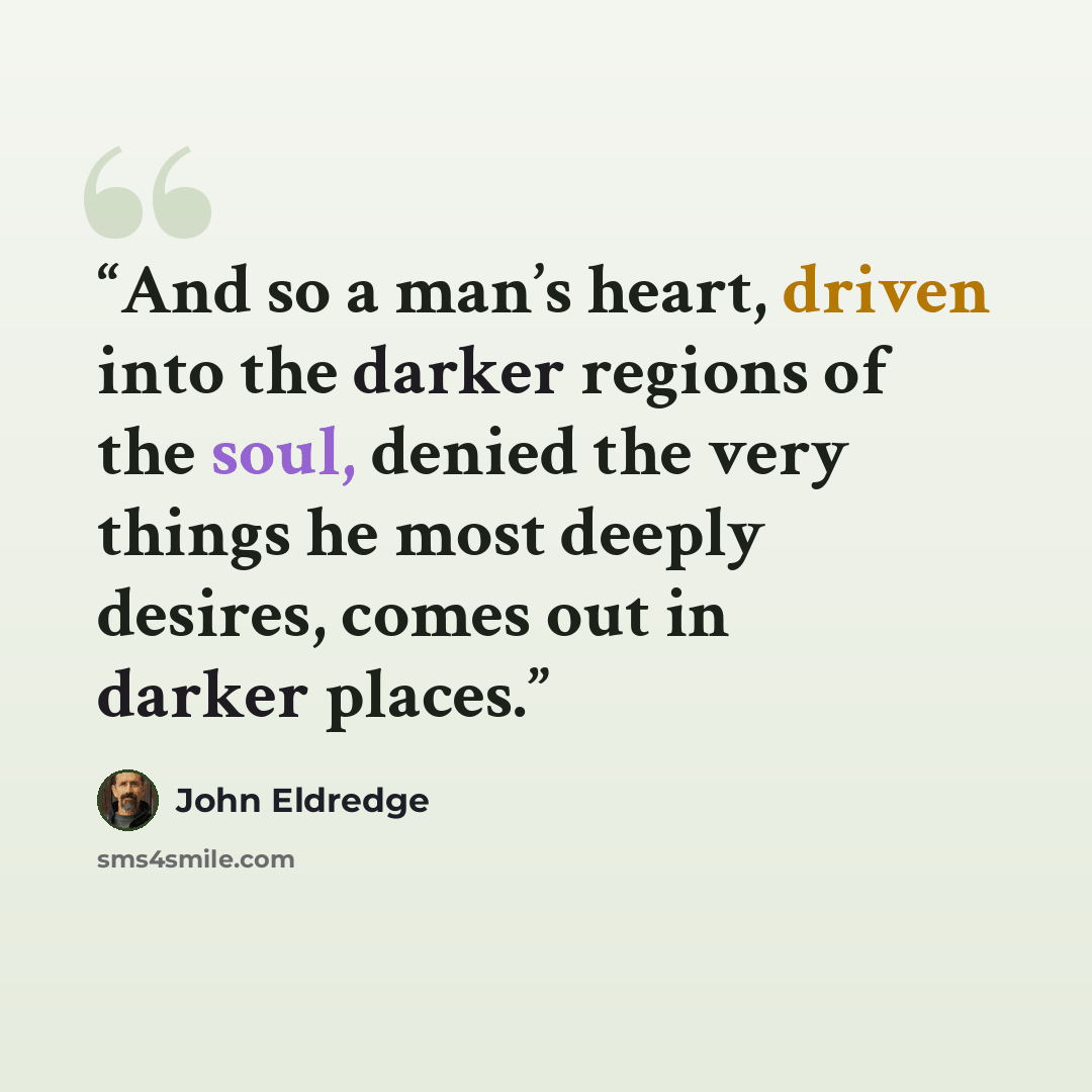 “And so a man’s heart, driven into the darker regions of the soul, denied the very things he most deeply desires, comes out in darker places.” quote by John Eldredge