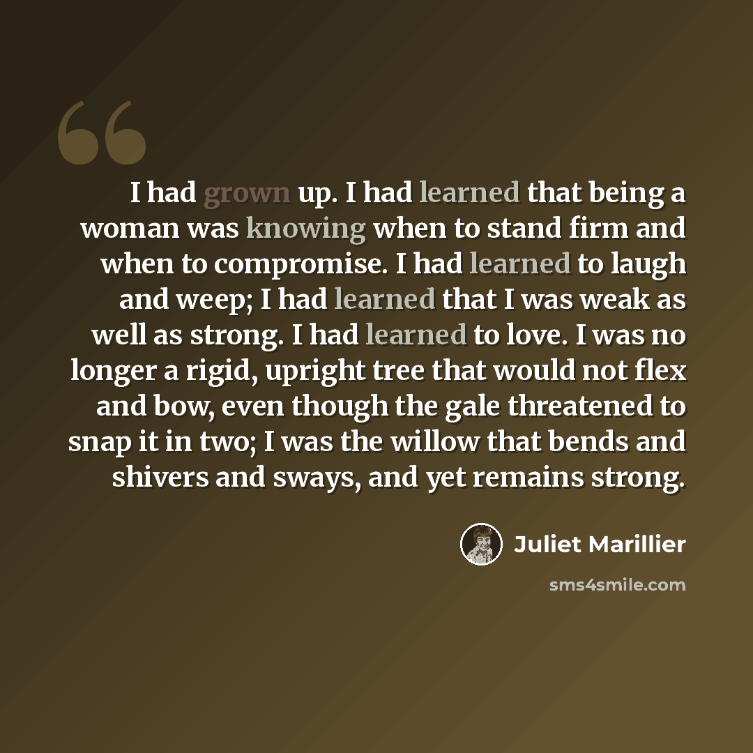 “I had grown up. I had learned that being a woman was knowing when to stand firm and when to compromise. I had learned to laugh and weep; I had learned that I was weak as well as strong. I had learned to love. I was no longer a rigid, upright tree that would not flex and bow, even though the gale…” quote by Juliet Marillier