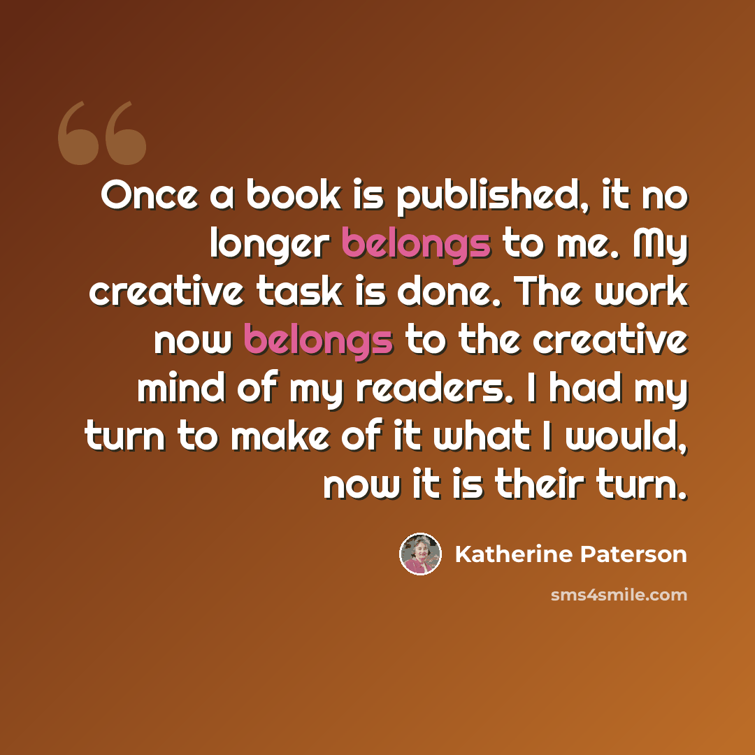 “Once a book is published, it no longer belongs to me. My creative task is done. The work now belongs to the creative mind of my readers. I had my turn to make of it what I would, now it is their turn.” quote by Katherine Paterson