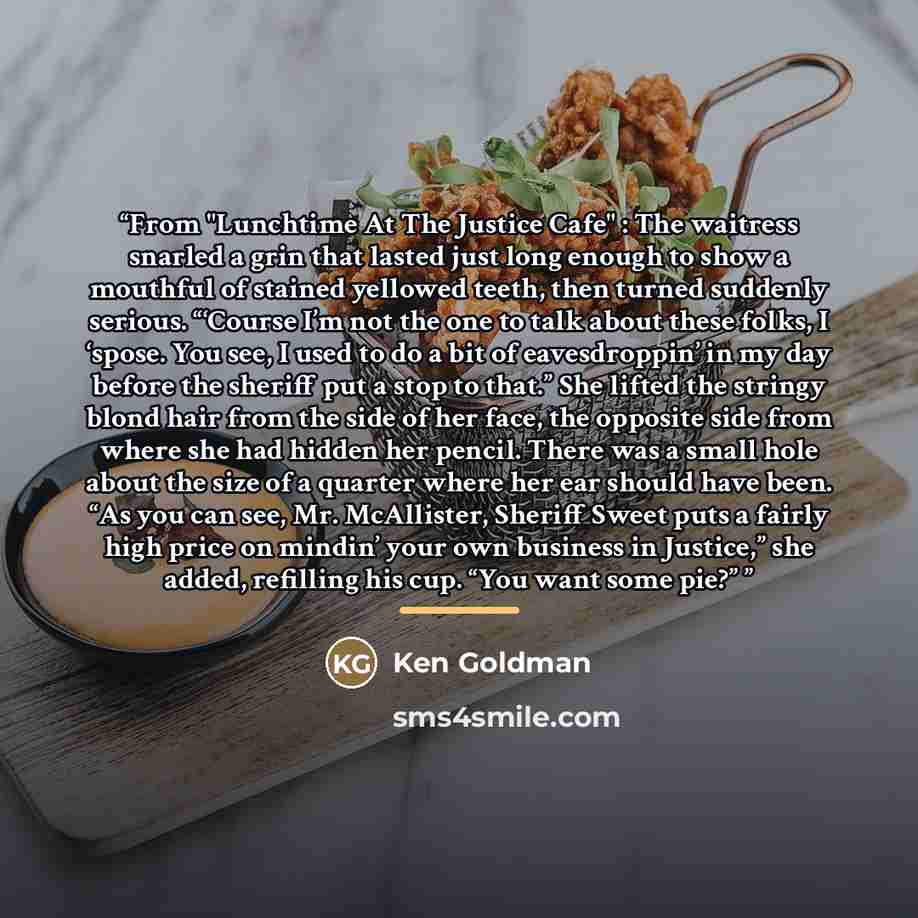 “From "Lunchtime At The Justice Cafe" : The waitress snarled a grin that lasted just long enough to show a mouthful of stained yellowed teeth, then turned suddenly serious. “‘Course I’m not the one to talk about these folks, I ‘spose. You see, I used to do a bit of eavesdroppin’ in my day before…” quote by Ken Goldman