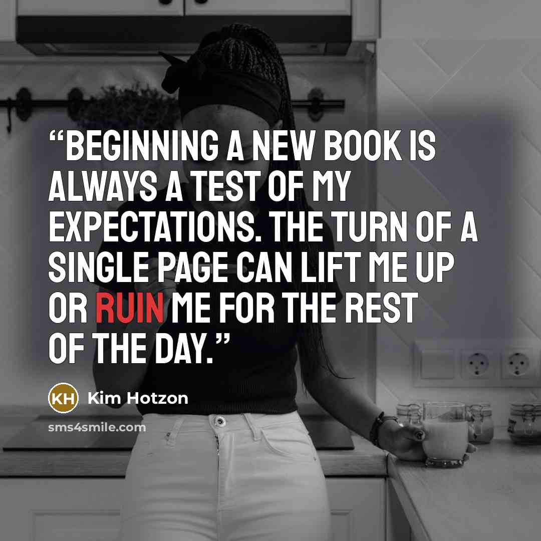 “Beginning a new book is always a test of my expectations. The turn of a single page can lift me up or ruin me for the rest of the day.” quote by Kim Hotzon