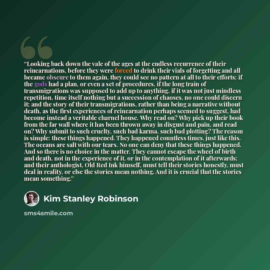 “Looking back down the vale of the ages at the endless recurrence of their reincarnations, before they were forced to drink their vials of forgetting and all became obscure to them again, they could see no pattern at all to their efforts; if the gods had a plan, or even a set of procedures, if the…” quote by Kim Stanley Robinson